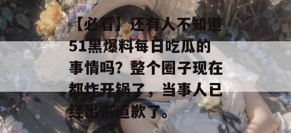 【必看】还有人不知道51黑爆料每日吃瓜的事情吗？整个圈子现在都炸开锅了，当事人已经出来道歉了。