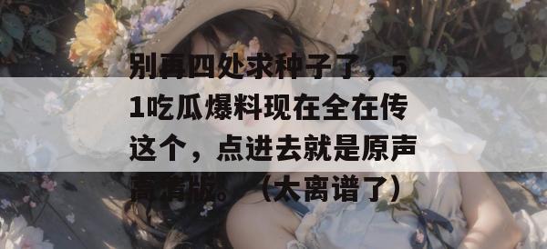 别再四处求种子了,51吃瓜爆料现在全在传这个,点进去就是原声高清版。(太离谱了) 别再四处求种子了,51吃瓜爆料现在全在传这个,点进去就是原声高清版。(太离谱了)