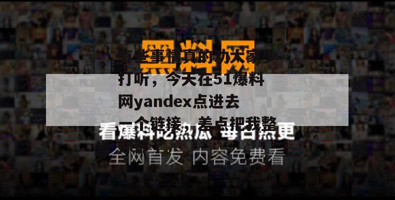 有些事情真的劝大家少打听，今天在51爆料网yandex点进去一个链接，差点把我整抑郁了。