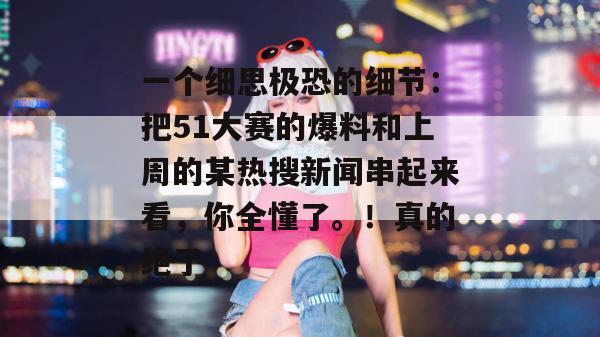一个细思极恐的细节：把51大赛的爆料和上周的某热搜新闻串起来看，你全懂了。！真的绝了