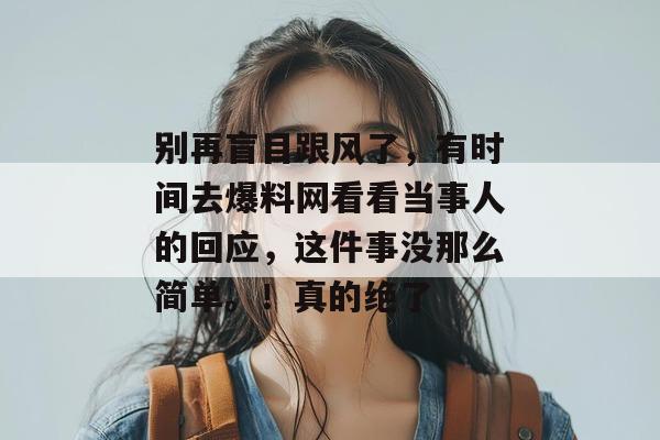 别再盲目跟风了，有时间去爆料网看看当事人的回应，这件事没那么简单。！真的绝了