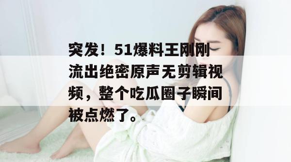 突发！51爆料王刚刚流出绝密原声无剪辑视频，整个吃瓜圈子瞬间被点燃了。