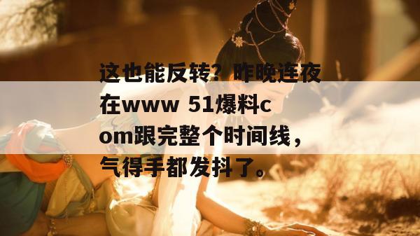这也能反转？昨晚连夜在www 51爆料com跟完整个时间线，气得手都发抖了。