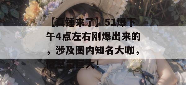 【真锤来了】51爆下午4点左右刚爆出来的，涉及圈内知名大咖，信息量巨大！