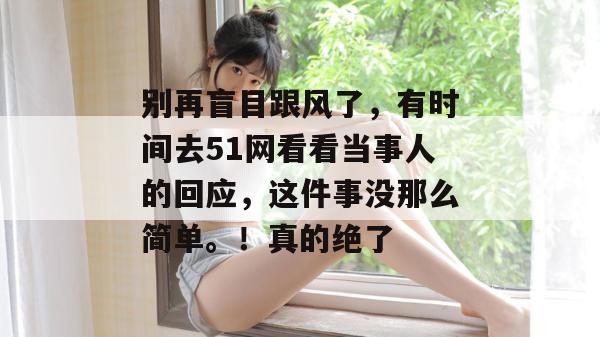 别再盲目跟风了，有时间去51网看看当事人的回应，这件事没那么简单。！真的绝了