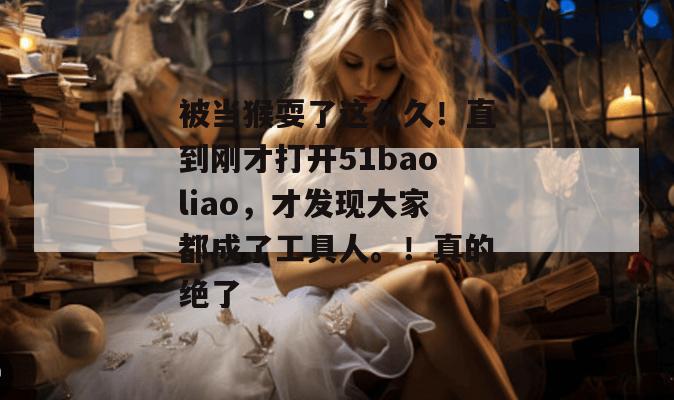 被当猴耍了这么久！直到刚才打开51baoliao，才发现大家都成了工具人。！真的绝了