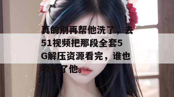 真的别再帮他洗了，去51视频把那段全套5G解压资源看完，谁也救不了他。