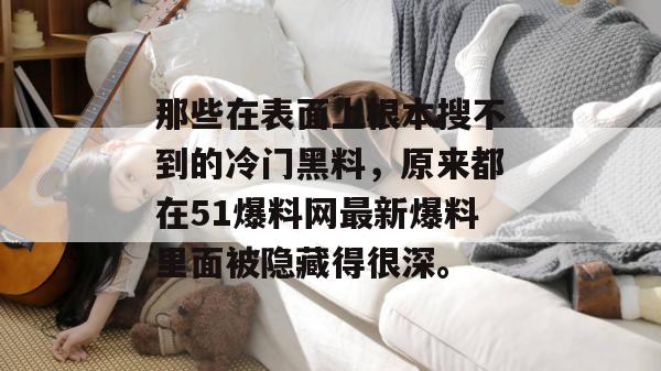 那些在表面上根本搜不到的冷门黑料,原来都在51爆料网最新爆料里面被隐藏得很深。 那些在表面上根本搜不到的冷门黑料,原来都在51爆料网最新爆料里面被隐藏得很深。