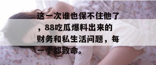 这一次谁也保不住他了，88吃瓜爆料出来的财务和私生活问题，每一个都致命。