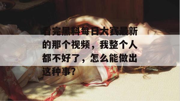 看完黑料每日大赛最新的那个视频，我整个人都不好了，怎么能做出这种事？