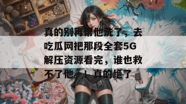 真的别再帮他洗了,去吃瓜网把那段全套5G解压资源看完,谁也救不了他。!真的绝了 真的别再帮他洗了,去吃瓜网把那段全套5G解压资源看完,谁也救不了他。!真的绝了