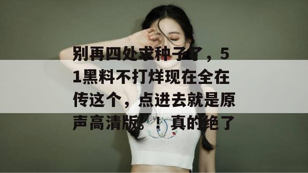 别再四处求种子了,51黑料不打烊现在全在传这个,点进去就是原声高清版。!真的绝了 别再四处求种子了,51黑料不打烊现在全在传这个,点进去就是原声高清版。!真的绝了