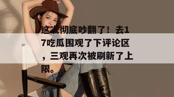 这次彻底吵翻了！去17吃瓜围观了下评论区，三观再次被刷新了上限。