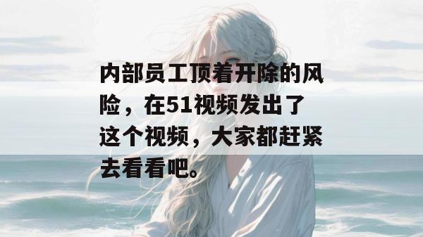 内部员工顶着开除的风险,在51视频发出了这个视频,大家都赶紧去看看吧。 内部员工顶着开除的风险,在51视频发出了这个视频,大家都赶紧去看看吧。