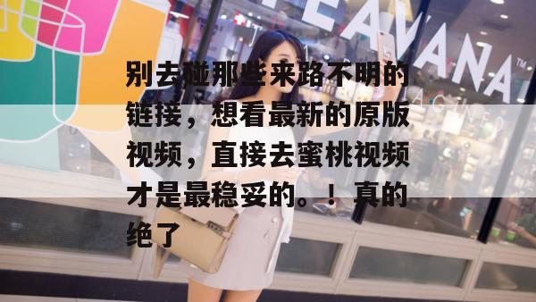 别去碰那些来路不明的链接，想看最新的原版视频，直接去蜜桃视频才是最稳妥的。！真的绝了