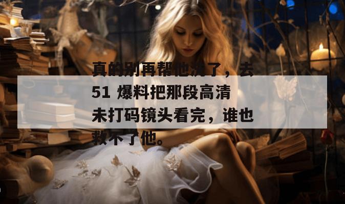 真的别再帮他洗了，去51 爆料把那段高清未打码镜头看完，谁也救不了他。