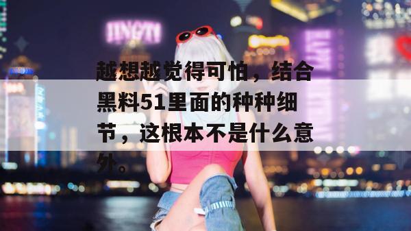 越想越觉得可怕，结合黑料51里面的种种细节，这根本不是什么意外。