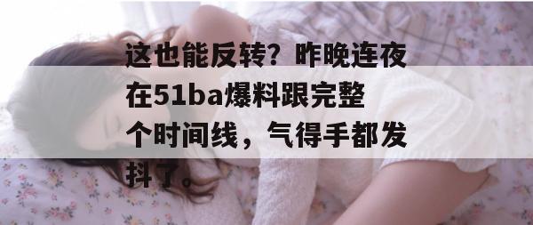 这也能反转？昨晚连夜在51ba爆料跟完整个时间线，气得手都发抖了。