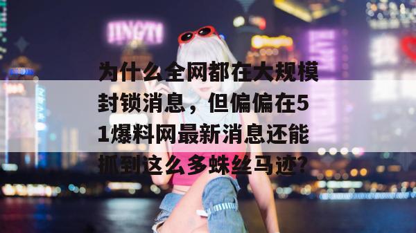 为什么全网都在大规模封锁消息,但偏偏在51爆料网最新消息还能抓到这么多蛛丝马迹? 为什么全网都在大规模封锁消息,但偏偏在51爆料网最新消息还能抓到这么多蛛丝马迹?