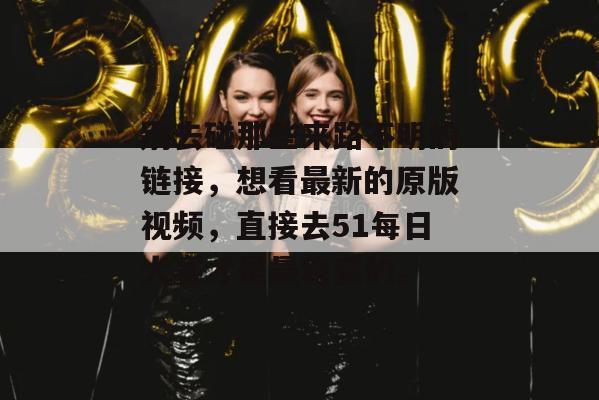 别去碰那些来路不明的链接，想看最新的原版视频，直接去51每日大赛才是最稳妥的。