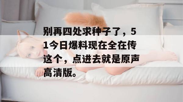 别再四处求种子了，51今日爆料现在全在传这个，点进去就是原声高清版。
